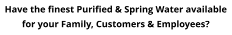 Have the finest Purified & Spring Water available for your Family, Customers & Employees?