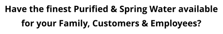 Have the finest Purified & Spring Water available for your Family, Customers & Employees?